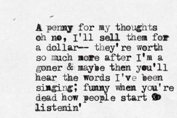A penny for my thoughts oh no, I'll sell them for a dollar-- they're worth so much more after I'm a goner & maybe then you'll hear the words I've been singing; funny when you're dead how people start m 😁 ' 0 listenin' o o o 