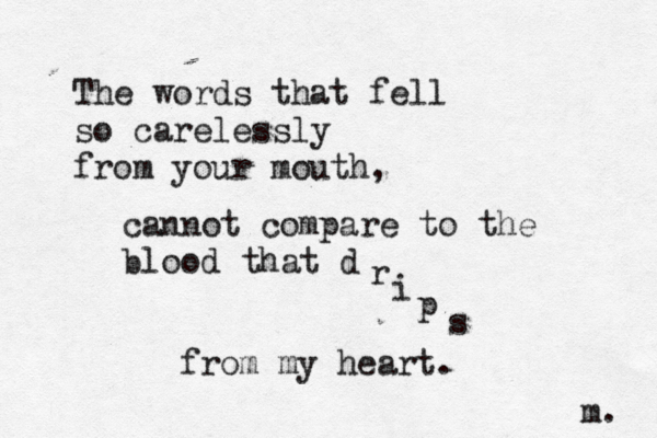 The words that fell so carelessly from your mouth, cannot compare to the blood that d r i p s from my heart. m. 