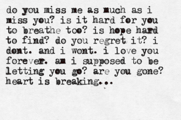do you miss me as much as i miss you? is it hard for you to breathe too? is hope hard to find? do you regret it? i dont. and i wont. i love you forever. am i supposed to be letting you go? are you gone? heart is breaking... 