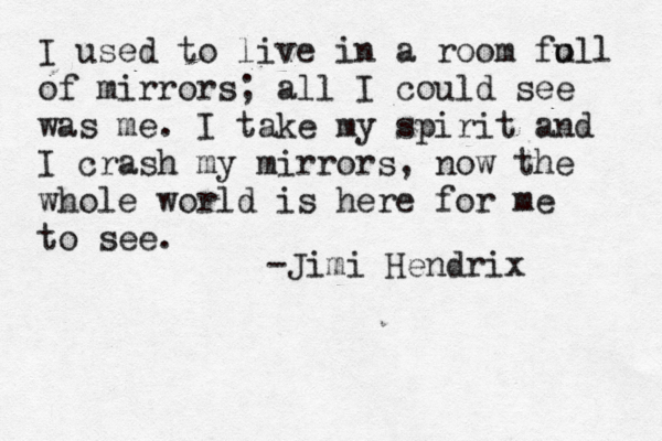 I used to live in a room fo ull of mirrors; all I could see was me. I take my spirit and I crash my mirrors, now the whole world is here for me to see. -Jimi Hendrix 