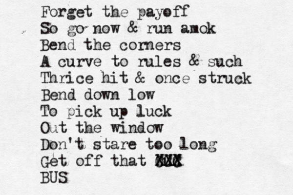 Forget the payoff So go now & run amok Bend the corners A curve to rules & such Thrice hit & once struck Bend down low To pick up luck Out the window Don't stare too long Get off that bud CCC XXX XXX BUS