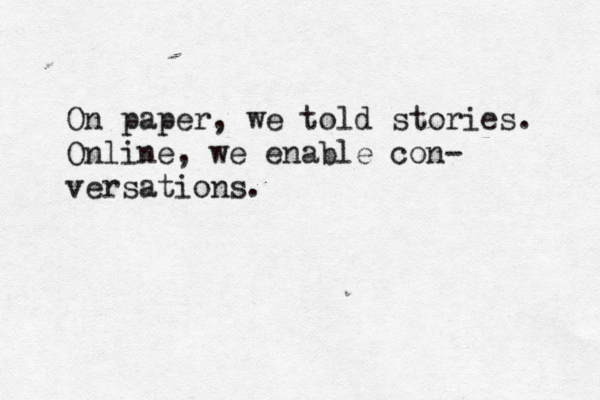 On paper, we told stories. Online, we enable con- versations.