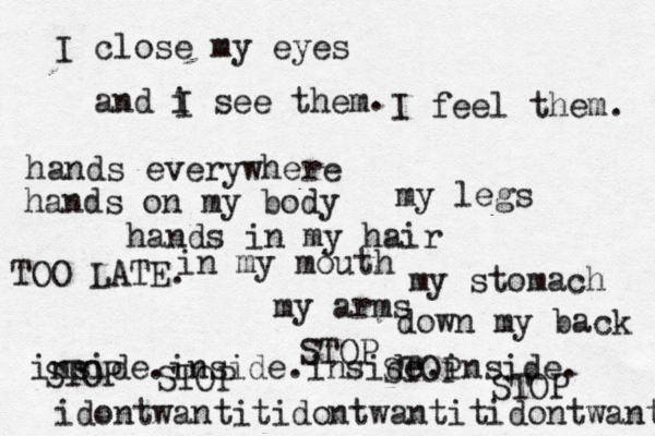 I close my eyes and i see them I . I feel them. hands everywhere hands on my body hands in my hair in my mouth my legs my stomach my arms down my back inside.inside.inside.inside. STOP STOP STOP STOP STOP idontwantitidontwantitidontwant TOO LATE. 