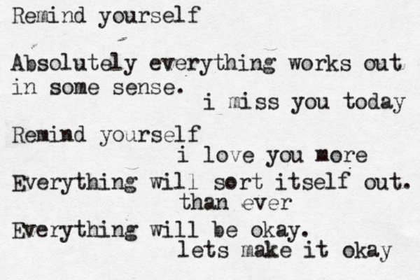 Remind yourself Absolutely everything works out in some sense. Remind yourself Everything will sort itself out. Everything will be okay. i miss you today i love you more than ever lets make it okay 