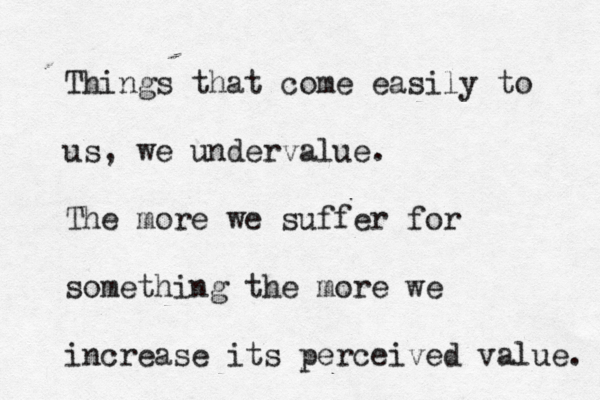 Things that come easily to us, we undervalue. The more we suffer for something the more we increas e its perceived value. 