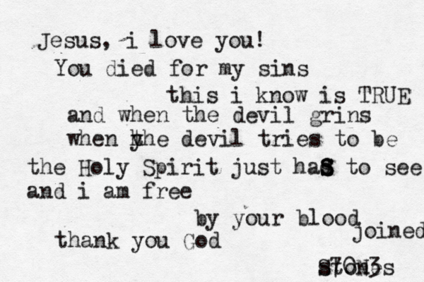 Jesus, i love you! You died for my sins this i know is TRUE and when the devil grins when y h the devil tries to be the Holy Spirit just had s S S S to see and i am free by your blood thank you God joined stones S70N3 