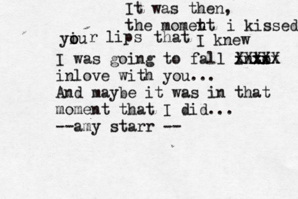 It was then, the momet nt n i kissed yiu o o r lips that I knew I was going to fall into xx xx xxx XXXXX inlove with you... And maybe it was in that moment that I did... --amy starr --