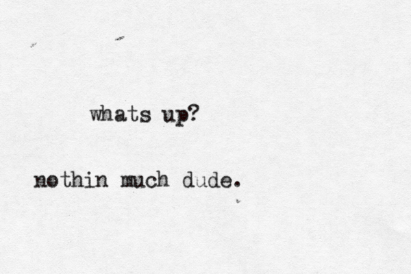 whats up? nothin much dude.