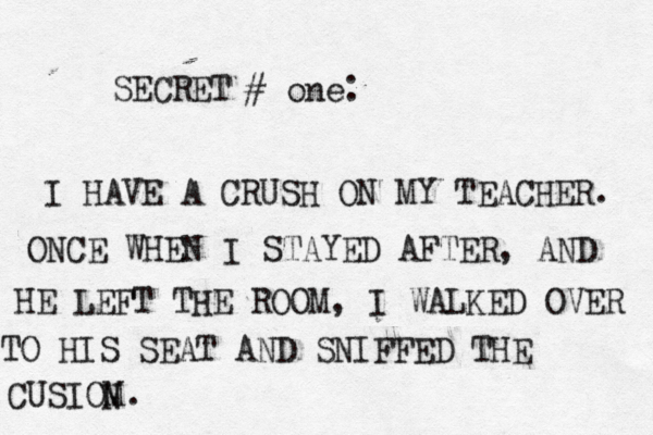 SECRET # one. . I HAVE A CRUSH ON MY TEACHER. ONCE WHEN I STAYED AFTER, AND HE LEFT THE ROOM, I WALKED OVER TO HIS SEAT AND SNIFFED THE CUSIOM. N 