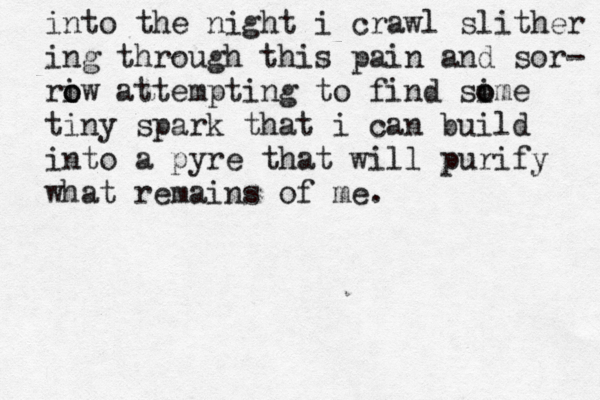into the night i crawl slither ing through this pain and sor- riw o o attempting to find sime o o tiny spark that i can build into a pyre that will purify what remains of me. 