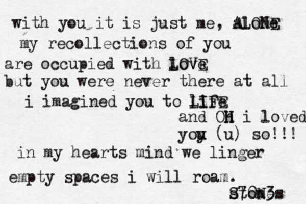 with you it is just me, alone ALONE my recollections of you are occupied with love LOVE but you were never there at all i imagined you to life LIFE and Oh H H i loved yoy u u (u) so!!! in my hearts mind we linger empty spaces i will roam. stones S70N3 
