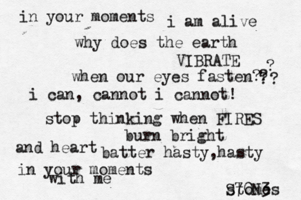 in your moments i am alive why does the earth VIBRATE when our eyes fasten? ? ? ? ? i can, cannot i cannot ! stop thinking when FIRES burn bright and heart batter hasty, hasty in your moments with me stones S70N3 