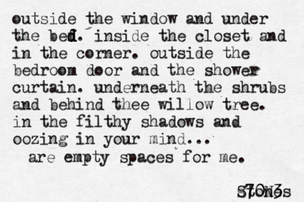 vast empty lands of dust crawl towards me, edging like night red skies crimson with h heaven calm my weathered free soul in my ready eyes there's a gaze a view so far ahead so holly not understood by any man God 's plan is here, living now a bed in his house for his servant, if his Word his li rough beauty is beautiful my pou i outside the window and under the bef d d d d. inside the closet and in the corner. outside the bedroom door and the shower curtain. under neath the shrubs and behind thee willow tree. in the filthy shadows and oozing in your mind... are empty spaces for me. stones S70N3 3 0 7 