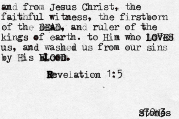 and from Jesus Christ, the faithful witness, the firstborn of the dead DEAD. , and ruler of the kings of earth. to Him who loves LOVES us, and washed us from our sins by His blood. BLOOD Te R R R R velation 1:5 stones S70N3 