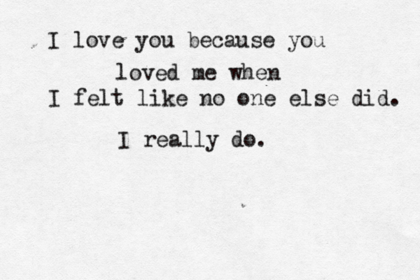 I love you because you loved me when I felt like no one else did. I really do. 