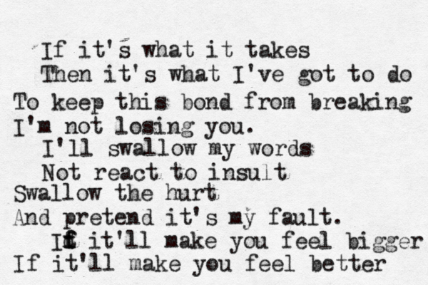 If it's what it takes Then it's what I've got to do To keep this bond from breaking I'm not losing you. I'll swallow my words Not react to insult Swallow the hurt And pretend it's my fault. It f f d it'll make you feel bigger If it'll make you feel better 