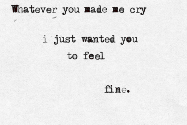 Whatever you made me cry i just wanted you to feel fine.