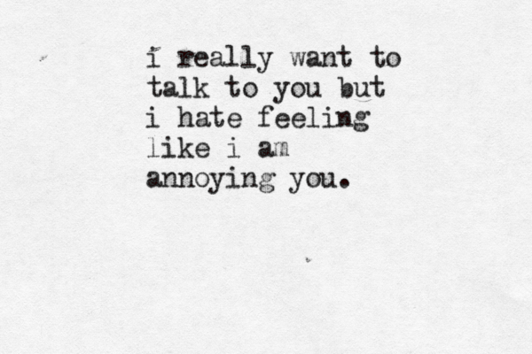 i really want to talk to you but i hate feeling like i am annoying you.
