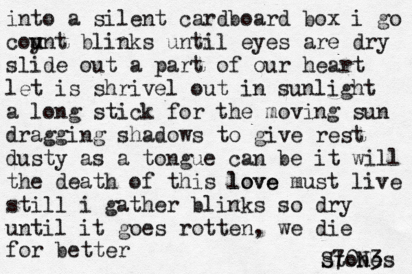 into a silent cardboard box i go coy u unt blinks until eyes are dry slide out a part of our heart let is shrivel out in sunlight a long stick for the moving sun dragging shadows to give rest dusty as a tongue can be it will the death of this love love must live still i gather blinks so dry until it goes rotten, we die for better stones S70N3 