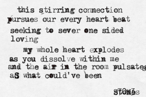 this stirring connection pursues our every heart beat seeking to sever one sided loving my whole heart explodes as you dissolve within me and the air in the room pulsates s ad S S what could've been stones S70N3 