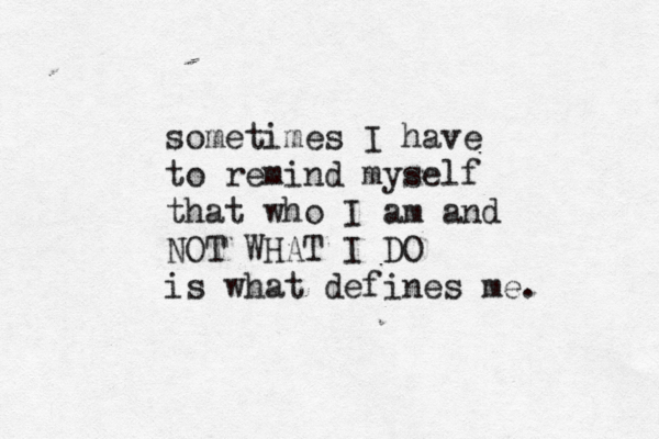 sometimes I have to remind myself that who I am and NOT WHAT I DO is what defines me. 
