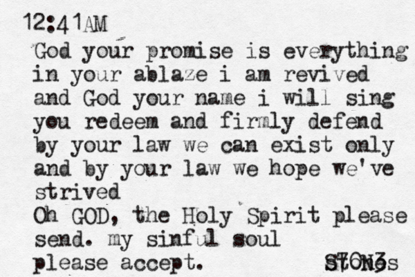 12:41AM God your promise is everything in your ablaze i am revived and God your name i will sing you redeem and firmly defend by your law we can exist only and by your law we hope we've strived Oh GOD , the Holy Spirit please send. my sinful soul please accept. stones S70N3 