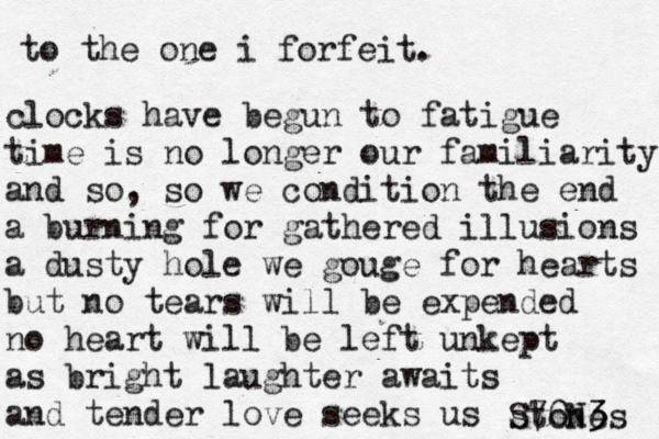 to the one i forfeit. clocks have begun to fatigue time is no longer our familiarity and so, so we condition the end a burning for gathered illusions a dusty hole we gouge for hearts but no tears will be expended no heart will be left unkept as bright laughter awaits and tender love seeks us stones S70N3 3 