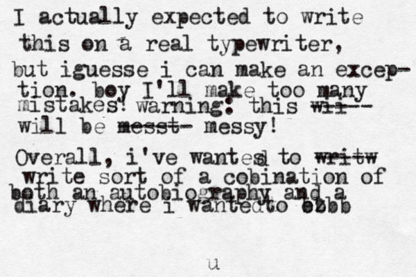 I actually expected to write this on a real typewriter, but i guesse i can make an excep- tion. boy I'll make too many mistakes! warning: this wii ----- will be messt ------ messy! Overall, i 've wantes to writw ----- d write sort of a cobination of both a n autobiography and a diary [ [where i wantedto ez b b bb u