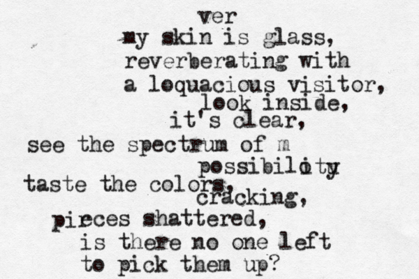 ver my skin is glass, reverberating with a loquacious visitor, look inside, it's clear, see the spectrum of m possibilo itu y taste the colors , cracking, pir eces shattered, is there no one left to pick them up? 