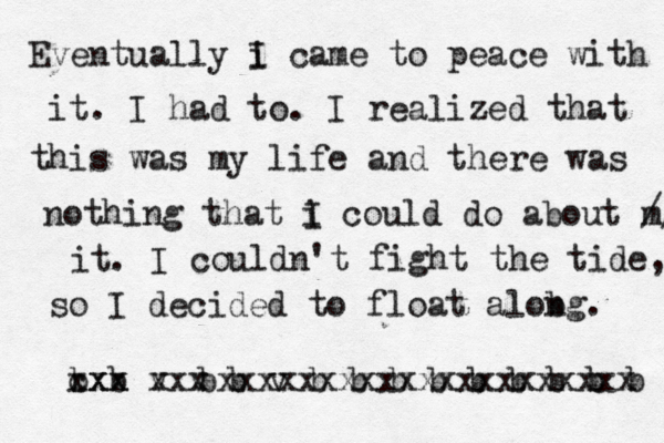 Eventually i I came to peace with it. I had to. I realized that this was my life and there was nothing that i I could do about m // it. I couldn't fight the tide, so I decided to float alobg n . b b cxx xxx v v xxx b v b b b b b b b b b b v bxxxxxxxxxxxxxxxxxxxxx 