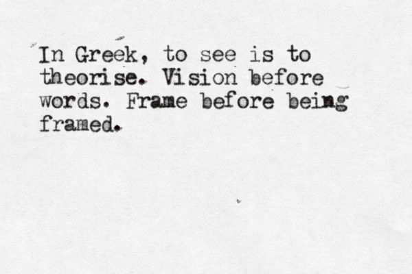 In Greek, to see is to theorise. Vision before words. Frame before being framed.