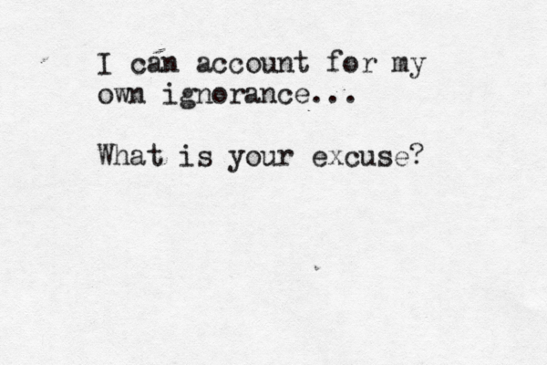 I can account for my own ignorance... What is your excuse? 