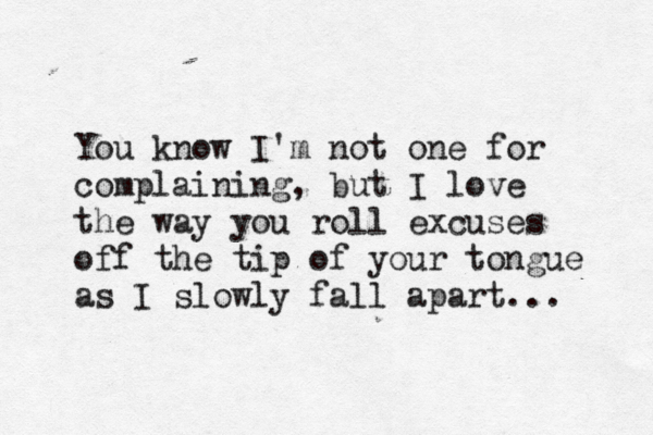 You know I'm not one for complaining, but I love the way you roll excuses off the tip of your tongue as I slowly fall apart... 