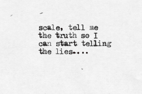 scale, tell me the truth so I can start telling the lies.... 