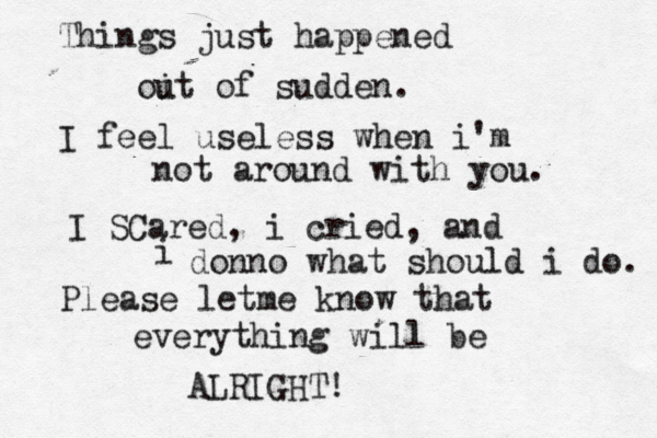 Things just happened oi ut of sudden. I feel useless when i'm not around with you. I SCared , i cried , and i donno what should i do. Please letme know that everything will be ALRIGHT!