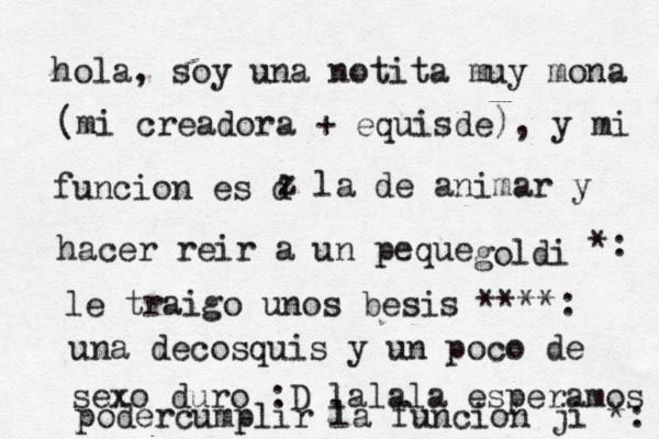 hola, soy una notita muy mona (mi creadora + equisde), y mi funcion es d z la de animar y hacer reir a un peque goldi *: le traigo unos besis ****: una decosquis y un poco de sexo duro :D lalala esperamos podercumplir la funcion ji *: 