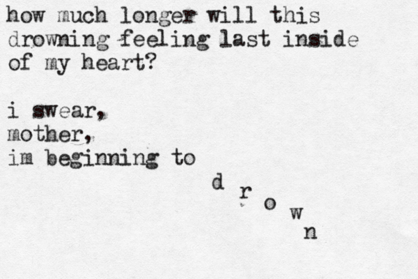 how much longer wil l this drowning feeling last inside of my heart? i swear, mother, im beginning to d r o w n 
