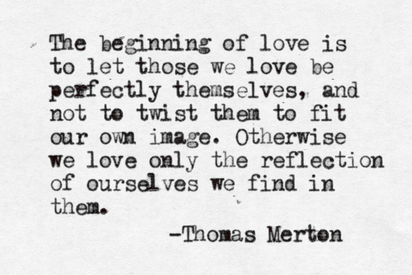 The beginning of love is to let those we love be perfectly themselves , and not to twist them to fit our own image. Otherwise we love only the reflection of ourselves we find in them. -Thomas Merton 