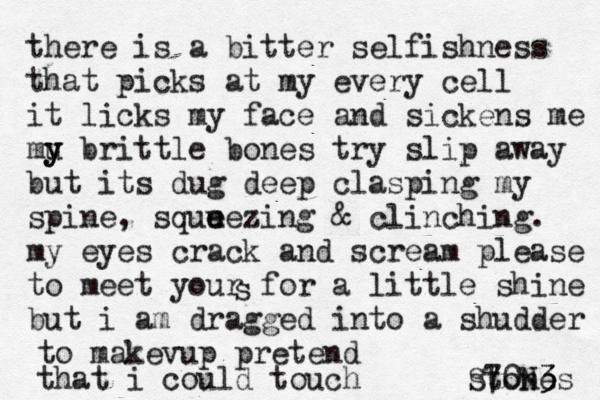 there is a bitter selfishness that picks at my every cell it licks my face and sickens me mu y y y brittle bones try slip away but its dug deep clasping my spine, squu e eezing & clinching. my eyes crack and scream please to meet your for a little shine but i am dragged into a shudder s to makevup pretend that i could touch stones S70N3 3 
