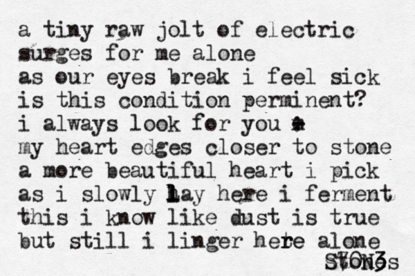 a tiny raw jolt of electric surges for me alone as our eyes break i feel sick is this condition perminent? i always look for you m - - : my heart edges closer to stone a more beautiful heart i pick as i slowly h l l l Lay here i ferment this i know like dust is true but still i linger hete r re alone stones S70N3 3 