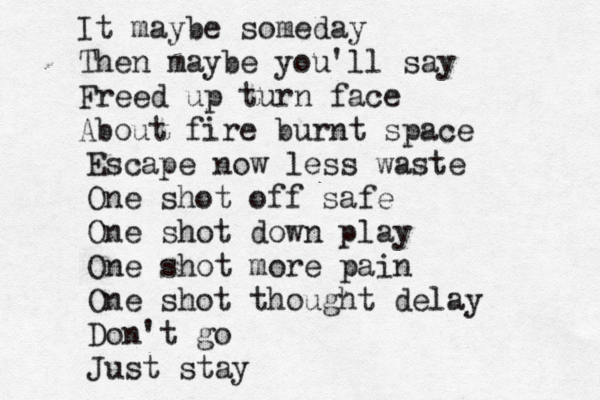 It maybe someday Then maybe you'll say Freed up turn face About fire burnt space Escape now less waste One shot off safe One shot down play One shot more pain One shot thought delay Don't go Just stay 