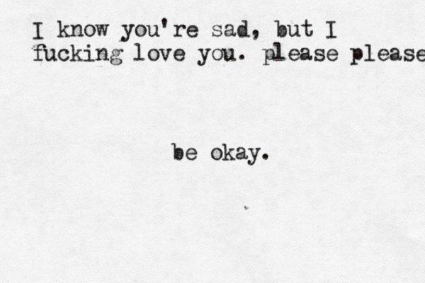 I know you're sad, but I fucking love you. please please be okay. 