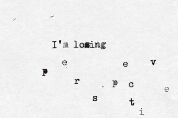 I'm losing p e r s p e c t i v e 