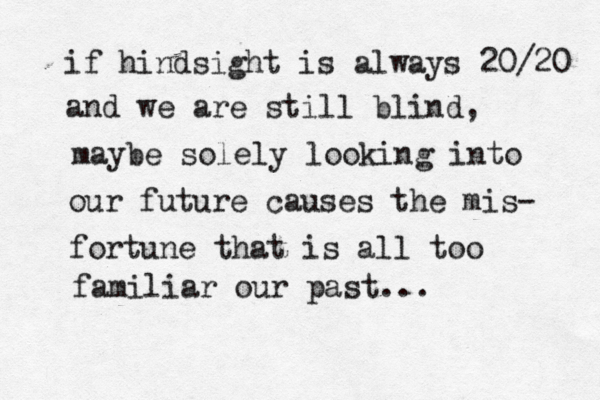 if hindsight is always 20/20 and we are still blind, maybe solely looking into our future causes the mis- fortune that is all too familiar our past... 