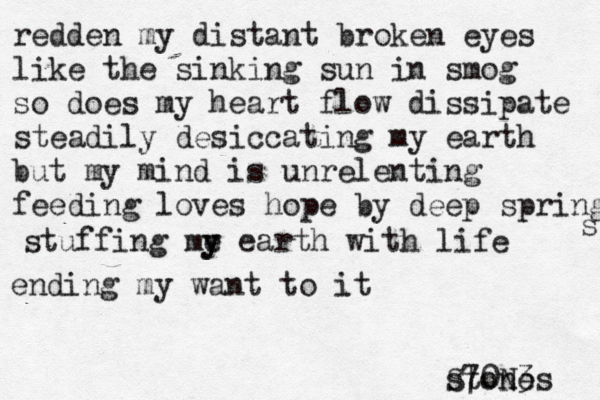 redden my distant broken eyes like the sinking sun in smog so does my heart flow dissipate steadily desiccating my earth but my mind is unrelenting feeding loves hope by deep springs s stuffing me y y earth with life ending my want to it stones S70N3 