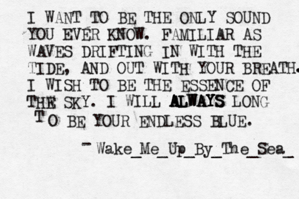 I WANT TO BE THE ONLY SOUND YOU EVER KNOW. FAMILIAR AS WAVES DRIFTING IN WITH THE TIDE, AND OUT WITH YOUR BREATH I WISH TO BE THE ESSENCE OF THW E SKY. . . I WILL ALWAYS ALWAYS ALWAYS LONG T O BE YOUR ENDLESS BLUE. Wake_Me_Up_By_The_Sea_ -