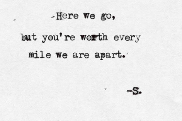 Here we go, but you're worth every mile we are apart. -S.