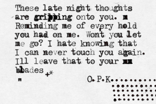 These late night thoughts are grill p pp pp grippi ing ing n onto you. m x Reminding me of every hold you had on me . Wont you let me go? I hate knowing that I can never touch you ah gain. Ill leave that to your m xm x x m x bo l lades ' ' " +* O.P.K. . ............... ............ ............ ............ ........... . 