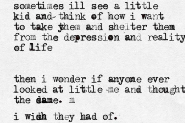 sometimes ill see a little kid and think of how i want to take y them and shelter them from the depression and reality of life then i wonder if anyone ever looked at little me and thought m the da same. m i widh sh they had of. 