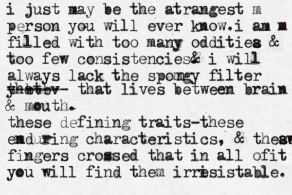 i just may be the atrangest m person you will ever know.i am m filled with too many odditiea s & too few consistencies. & i will always lack the spomgy filter n yhat t b b v ------- that lives between brain @ & mouth. these defining traits-these emduring n characteristics, & theaw se fingers crossed that in all ofit you will find them irri esistable. 